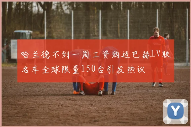 哈兰德不到一周工资购迈巴赫LV联名车全球限量150台引发热议