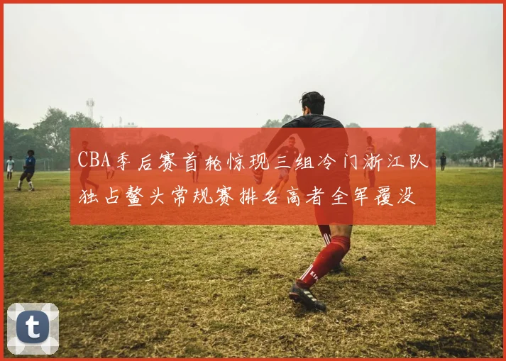 CBA季后赛首轮惊现三组冷门浙江队独占鳌头常规赛排名高者全军覆没